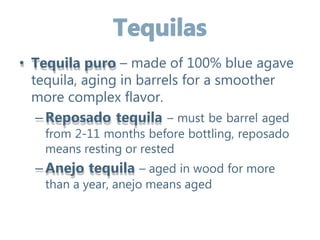 • Tequila puro – made of 100% blue agave
tequila, aging in barrels for a smoother
more complex flavor.
–Reposado tequila – must be barrel aged
from 2-11 months before bottling, reposado
means resting or rested
–Anejo tequila – aged in wood for more
than a year, anejo means aged
 