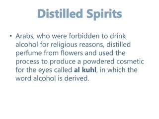 • Arabs, who were forbidden to drink
alcohol for religious reasons, distilled
perfume from flowers and used the
process to produce a powdered cosmetic
for the eyes called al kuhl, in which the
word alcohol is derived.
 