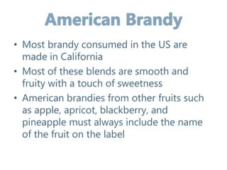 • Most brandy consumed in the US are
made in California
• Most of these blends are smooth and
fruity with a touch of sweetness
• American brandies from other fruits such
as apple, apricot, blackberry, and
pineapple must always include the name
of the fruit on the label
 
