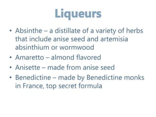 • Absinthe – a distillate of a variety of herbs
that include anise seed and artemisia
absinthium or wormwood
• Amaretto – almond flavored
• Anisette – made from anise seed
• Benedictine – made by Benedictine monks
in France, top secret formula
 