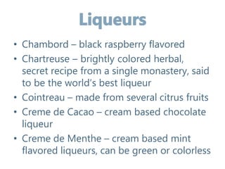 • Chambord – black raspberry flavored
• Chartreuse – brightly colored herbal,
secret recipe from a single monastery, said
to be the world’s best liqueur
• Cointreau – made from several citrus fruits
• Creme de Cacao – cream based chocolate
liqueur
• Creme de Menthe – cream based mint
flavored liqueurs, can be green or colorless
 