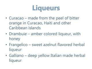 • Curacao – made from the peel of bitter
orange in Curacao, Haiti and other
Caribbean islands
• Drambuie – amber colored liqueur, with
honey
• Frangelico – sweet azelnut flavored herbal
liqueur
• Galliano – deep yellow Italian made herbal
liqueur
 