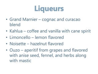 • Grand Marnier – cognac and curacao
blend
• Kahlua – coffee and vanilla with cane spirit
• Limoncello – lemon flavored
• Noisette – hazelnut flavored
• Ouzo – aperitif from grapes and flavored
with anise seed, fennel, and herbs along
with mastic
 