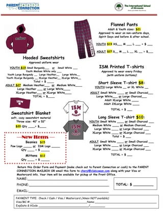 Flannel Pants
                                                                        Adult & Youth sizes: $21
                                                                 Approved to wear on non-uniform days,
                                                                 Spirit Days and before & after school.

                                                               YOUTH $19 XS___ M ___ L ___ = $ ___

                                                                ADULT $27 S__ M __ L __ XL __ = $___

            Hooded Sweatshirts
                Approved uniform wear
  YOUTH $19 Small Burgundy___       or Small White ___           ISM Printed T-shirts
                Youth Medium White only ___                        Approved to wear every Friday
 Youth Large Burgundy __ Large Heather__ Large White__                 (with uniform bottoms)
Youth XLarge Burgundy __ XLarge Heather__ XLarge White__
                  Total = $ ____
                                                                 Short Sleeve T-shirt $8:
ADULT $27 Medium Heather___ or Medium White____
                                                              YOUTH Large White __ or XL White __
       Large Heather ___ or Large White____
      XLarge Heather___ or XLarge White____                ADULT Small White ____ or Small Charcoal___
                  TOTAL = $____                               Large White___ or Large Charcoal___
                                                                    Adult XLarge White ____
                                                                   Adult 2XLarge White ____

                                                                          TOTAL = $ ___
   Sweatshirt Blanket
   soft, cozy sweatshirt material                                Long Sleeve T-shirt $10:
       Throw size: 40” x 52”                               YOUTH Small White ____ or Small Charcoal ___
      $20 Qty ____= $____                                    Medium White ____ or Medium Charcoal___
                                                              Large White ____ or Large Charcoal ___
                                                             XLarge White ____ or XLarge Charcoal ___
       —New Items —                                                       Total = $ ___

              Beanies $15                                  ADULT Small White ____ or Small Charcoal ___
   Paw Logo _____ or ISM Logo _____                           Large White ____ or Large Charcoal ___
          Qty ____ = $ _____                                 XLarge White ____ or XLarge Charcoal ___

              Mittens $12                                                 TOTAL = $ ___
           Qty ____ = $ _____

       Return this Order Form and Payment (make check out to Parent Connection or cash) to the PARENT
       CONNECTION MAILBOX OR email this form to cheryl@clubcowan.com along with your Visa or
       Mastercard info. Your item will be available for pickup at the Front Office.
       NAME:________________________________________
       PHONE:________________________________________                        TOTAL: $ __________
       EMAIL:________________________________________

       PAYMENT TYPE: Check / Cash / Visa / Mastercard (Amex NOT available)
       Visa/MC #:__________________________________Name:_____________________________________
       ExpDate & VCode ______________________________/_________
 
