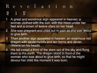 Revelation 12:1-17 A great and wondrous sign appeared in heaven: a woman clothed with the sun, with the moon under her feet and a crown of twelve stars on her head. She was pregnant and cried out in pain as she was about to give birth. 3 Then another sign appeared in heaven: an enormous red dragon with seven heads and ten horns and seven crowns on his heads. 4 His tail swept a third of the stars out of the sky and flung them to the earth. The dragon stood in front of the woman who was about to give birth, so that he might devour her child the moment it was born. 