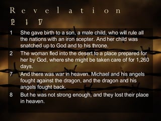 Revelation 12:1-17 She gave birth to a son, a male child, who will rule all the nations with an iron scepter. And her child was snatched up to God and to his throne. The woman fled into the desert to a place prepared for her by God, where she might be taken care of for 1,260 days. 7 And there was war in heaven. Michael and his angels fought against the dragon, and the dragon and his angels fought back. 8 But he was not strong enough, and they lost their place in heaven. 