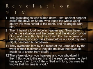 Revelation 12:1-17 The great dragon was hurled down-- that ancient serpent called the devil, or Satan, who leads the whole world astray. He was hurled to the earth, and his angels with him. Then I heard a loud voice in heaven say: "Now have come the salvation and the power and the kingdom of our God, and the authority of his Christ. For the accuser of our brothers, who accuses them before our God day and night, has been hurled down. 11 They overcame him by the blood of the Lamb and by the word of their testimony; they did not love their lives so much as to shrink from death. 12 Therefore rejoice, you heavens and you who dwell in them! But woe to the earth and the sea, because the devil has gone down to you! He is filled with fury, because he knows that his time is short." 