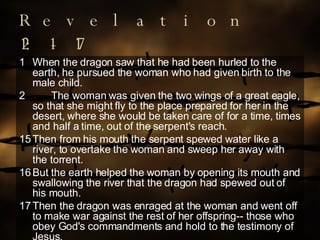 Revelation 12:1-17 When the dragon saw that he had been hurled to the earth, he pursued the woman who had given birth to the male child. The woman was given the two wings of a great eagle, so that she might fly to the place prepared for her in the desert, where she would be taken care of for a time, times and half a time, out of the serpent's reach. 15 Then from his mouth the serpent spewed water like a river, to overtake the woman and sweep her away with the torrent. 16 But the earth helped the woman by opening its mouth and swallowing the river that the dragon had spewed out of his mouth. 17 Then the dragon was enraged at the woman and went off to make war against the rest of her offspring-- those who obey God's commandments and hold to the testimony of Jesus. 