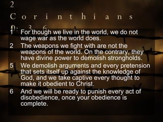 2 Corinthians 10:3-6 For though we live in the world, we do not wage war as the world does. The weapons we fight with are not the weapons of the world. On the contrary, they have divine power to demolish strongholds. 5 We demolish arguments and every pretension that sets itself up against the knowledge of God, and we take captive every thought to make it obedient to Christ. 6 And we will be ready to punish every act of disobedience, once your obedience is complete. 