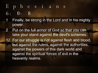 Ephesians 6:10-18 Finally, be strong in the Lord and in his mighty power. Put on the full armor of God so that you can take your stand against the devil's schemes. 12 For our struggle is not against flesh and blood, but against the rulers, against the authorities, against the powers of this dark world and against the spiritual forces of evil in the heavenly realms. 