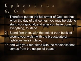 Ephesians 6:10-18 Therefore put on the full armor of God, so that when the day of evil comes, you may be able to stand your ground, and after you have done everything, to stand. Stand firm then, with the belt of truth buckled around your waist, with the breastplate of righteousness in place, 15 and with your feet fitted with the readiness that comes from the gospel of peace. 