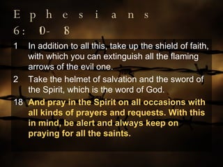 Ephesians 6:10-18 In addition to all this, take up the shield of faith, with which you can extinguish all the flaming arrows of the evil one. Take the helmet of salvation and the sword of the Spirit, which is the word of God. 18 And pray in the Spirit on all occasions with all kinds of prayers and requests. With this in mind, be alert and always keep on praying for all the saints. 