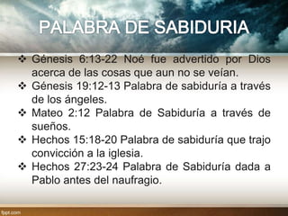  Génesis 6:13-22 Noé fue advertido por Dios
  acerca de las cosas que aun no se veían.
 Génesis 19:12-13 Palabra de sabiduría a través
  de los ángeles.
 Mateo 2:12 Palabra de Sabiduría a través de
  sueños.
 Hechos 15:18-20 Palabra de sabiduría que trajo
  convicción a la iglesia.
 Hechos 27:23-24 Palabra de Sabiduría dada a
  Pablo antes del naufragio.
 