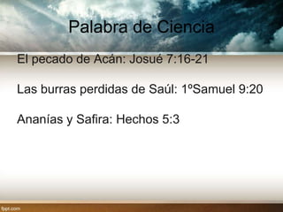 Palabra de Ciencia
El pecado de Acán: Josué 7:16-21

Las burras perdidas de Saúl: 1ºSamuel 9:20

Ananías y Safira: Hechos 5:3
 