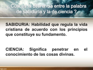 SABIDURIA: Habilidad que regula la vida
cristiana de acuerdo con los principios
que constituye su fundamento.


CIENCIA: Significa penetrar en       el
conocimiento de las cosas divinas.
 