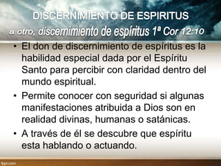 • El don de discernimiento de espíritus es la
  habilidad especial dada por el Espíritu
  Santo para percibir con claridad dentro del
  mundo espiritual.
• Permite conocer con seguridad si algunas
  manifestaciones atribuida a Dios son en
  realidad divinas, humanas o satánicas.
• A través de él se descubre que espíritu
  esta hablando o actuando.
 