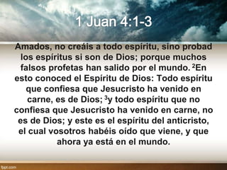 Amados, no creáis a todo espíritu, sino probad
  los espíritus si son de Dios; porque muchos
  falsos profetas han salido por el mundo. 2En
esto conoced el Espíritu de Dios: Todo espíritu
    que confiesa que Jesucristo ha venido en
    carne, es de Dios; 3y todo espíritu que no
confiesa que Jesucristo ha venido en carne, no
 es de Dios; y este es el espíritu del anticristo,
 el cual vosotros habéis oído que viene, y que
           ahora ya está en el mundo.
 