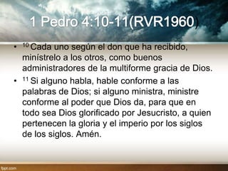 )
•   10 Cadauno según el don que ha recibido,
  minístrelo a los otros, como buenos
  administradores de la multiforme gracia de Dios.
• 11 Si alguno habla, hable conforme a las
  palabras de Dios; si alguno ministra, ministre
  conforme al poder que Dios da, para que en
  todo sea Dios glorificado por Jesucristo, a quien
  pertenecen la gloria y el imperio por los siglos
  de los siglos. Amén.
 