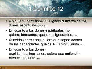 • No quiero, hermanos, que ignoréis acerca de los
  dones espirituales.    RVR 1960


• En cuanto a los dones espirituales, no
  quiero, hermanos, que seáis ignorantes.LBLA


• Queridos hermanos, quiero que sepan acerca
  de las capacidades que da el Espíritu Santo.  TLS


• En cuanto a los dones
  espirituales, hermanos, quiero que entiendan
  bien este asunto.NVI
 