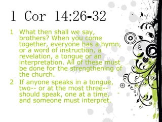 1 Cor 14:26-32 What then shall we say, brothers? When you come together, everyone has a hymn, or a word of instruction, a revelation, a tongue or an interpretation. All of these must be done for the strengthening of the church. If anyone speaks in a tongue, two-- or at the most three-- should speak, one at a time, and someone must interpret. 