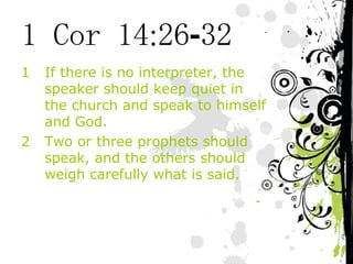 1 Cor 14:26-32 If there is no interpreter, the speaker should keep quiet in the church and speak to himself and God. Two or three prophets should speak, and the others should weigh carefully what is said. 