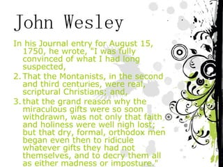 John Wesley In his Journal entry for August 15, 1750, he wrote, "I was fully convinced of what I had long suspected,  That the Montanists, in the second and third centuries, were real, scriptural Christians; and,  that the grand reason why the miraculous gifts were so soon withdrawn, was not only that faith and holiness were well nigh lost; but that dry, formal, orthodox men began even then to ridicule whatever gifts they had not themselves, and to decry them all as either madness or imposture."  