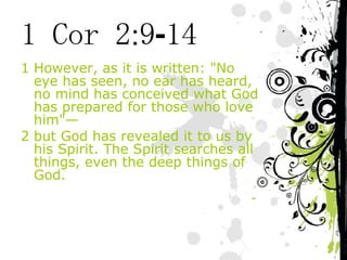 1 Cor 2:9-14 However, as it is written: "No eye has seen, no ear has heard, no mind has conceived what God has prepared for those who love him"— but God has revealed it to us by his Spirit. The Spirit searches all things, even the deep things of God. 