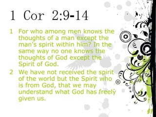 1 Cor 2:9-14 For who among men knows the thoughts of a man except the man's spirit within him? In the same way no one knows the thoughts of God except the Spirit of God. We have not received the spirit of the world but the Spirit who is from God, that we may understand what God has freely given us. 