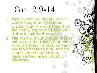 1 Cor 2:9-14 This is what we speak, not in words taught us by human wisdom but in words taught by the Spirit, expressing spiritual truths in spiritual words. The man without the Spirit does not accept the things that come from the Spirit of God, for they are foolishness to him, and he cannot understand them, because they are spiritually discerned. 