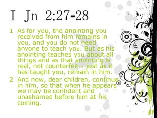 I Jn 2:27-28 As for you, the anointing you received from him remains in you, and you do not need anyone to teach you. But as his anointing teaches you about all things and as that anointing is real, not counterfeit-- just as it has taught you, remain in him. And now, dear children, continue in him, so that when he appears we may be confident and unashamed before him at his coming. 