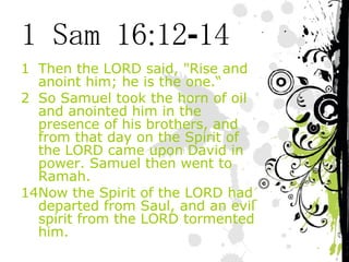 1 Sam 16:12-14 Then the LORD said, "Rise and anoint him; he is the one.“ So Samuel took the horn of oil and anointed him in the presence of his brothers, and from that day on the Spirit of the LORD came upon David in power. Samuel then went to Ramah. 14 Now the Spirit of the LORD had departed from Saul, and an evil spirit from the LORD tormented him. 
