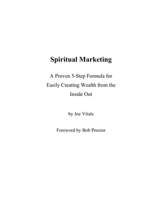 Spiritual Marketing

 A Proven 5-Step Formula for
Easily Creating Wealth from the
          Inside Out


         by Joe Vitale


    Foreword by Bob Proctor
 