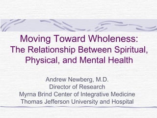 Moving Toward Wholeness:
The Relationship Between Spiritual,
Physical, and Mental Health
Andrew Newberg, M.D.
Director of Research
Myrna Brind Center of Integrative Medicine
Thomas Jefferson University and Hospital
 