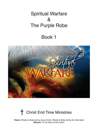 Spiritual Warfare
&
The Purple Robe
Book 1
Christ End Time Ministries
Vision: Wholly & Soley led by Jesus Christ. Wholly &...