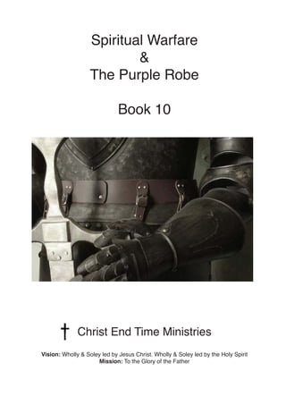Spiritual Warfare
&
The Purple Robe
Book 10
Christ End Time Ministries
Vision: Wholly & Soley led by Jesus Christ. Wholly & Soley led by the Holy Spirit
Mission: To the Glory of the Father
 