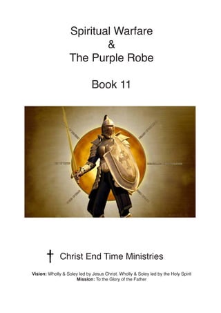 Spiritual Warfare
&
The Purple Robe
Book 11
Christ End Time Ministries
Vision: Wholly & Soley led by Jesus Christ. Wholly & Soley led by the Holy Spirit
Mission: To the Glory of the Father
 