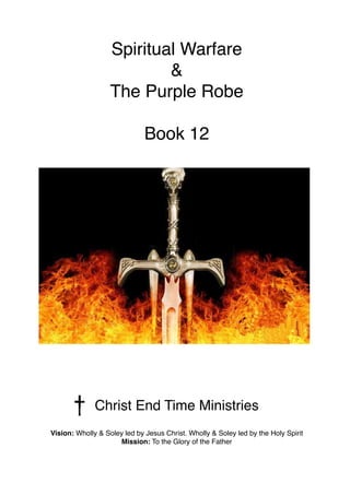 Spiritual Warfare
&
The Purple Robe
Book 12
Christ End Time Ministries
Vision: Wholly & Soley led by Jesus Christ. Wholly & Soley led by the Holy Spirit
Mission: To the Glory of the Father
 