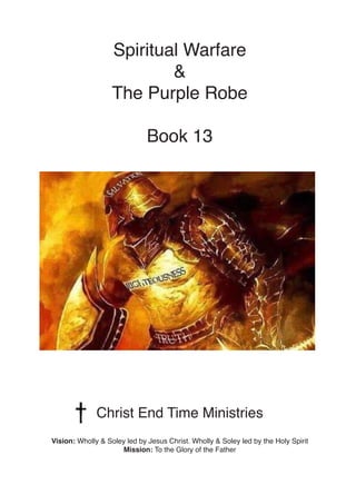 Spiritual Warfare
&
The Purple Robe
Book 13
Christ End Time Ministries
Vision: Wholly & Soley led by Jesus Christ. Wholly ...