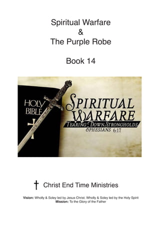Spiritual Warfare
&
The Purple Robe
Book 14
Christ End Time Ministries
Vision: Wholly & Soley led by Jesus Christ. Wholly ...