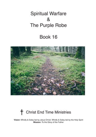 Spiritual Warfare
&
The Purple Robe
Book 16
Christ End Time Ministries
Vision: Wholly & Soley led by Jesus Christ. Wholly & Soley led by the Holy Spirit
Mission: To the Glory of the Father
 