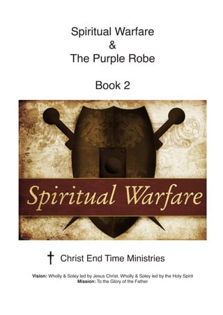 Spiritual Warfare
&
The Purple Robe
Book 2
Christ End Time Ministries
Vision: Wholly & Soley led by Jesus Christ. Wholly & Soley led by the Holy Spirit
Mission: To the Glory of the Father
 