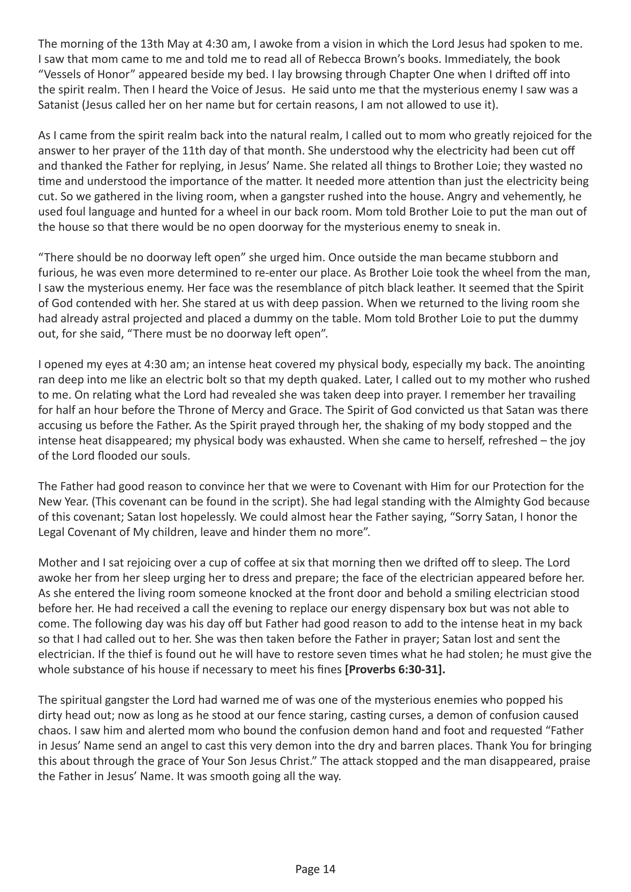 Page 14
The morning of the 13th May at 4:30 am, I awoke from a vision in which the Lord Jesus had spoken to me.
I saw that mom came to me and told me to read all of Rebecca Brown’s books. Immediately, the book
“Vessels of Honor” appeared beside my bed. I lay browsing through Chapter One when I drifted off into
the spirit realm. Then I heard the Voice of Jesus. He said unto me that the mysterious enemy I saw was a
Satanist (Jesus called her on her name but for certain reasons, I am not allowed to use it).
As I came from the spirit realm back into the natural realm, I called out to mom who greatly rejoiced for the
answer to her prayer of the 11th day of that month. She understood why the electricity had been cut off
and thanked the Father for replying, in Jesus’ Name. She related all things to Brother Loie; they wasted no
time and understood the importance of the matter. It needed more attention than just the electricity being
cut. So we gathered in the living room, when a gangster rushed into the house. Angry and vehemently, he
used foul language and hunted for a wheel in our back room. Mom told Brother Loie to put the man out of
the house so that there would be no open doorway for the mysterious enemy to sneak in.
“There should be no doorway left open” she urged him. Once outside the man became stubborn and
furious, he was even more determined to re-enter our place. As Brother Loie took the wheel from the man,
I saw the mysterious enemy. Her face was the resemblance of pitch black leather. It seemed that the Spirit
of God contended with her. She stared at us with deep passion. When we returned to the living room she
had already astral projected and placed a dummy on the table. Mom told Brother Loie to put the dummy
out, for she said, “There must be no doorway left open”.
I opened my eyes at 4:30 am; an intense heat covered my physical body, especially my back. The anointing
ran deep into me like an electric bolt so that my depth quaked. Later, I called out to my mother who rushed
to me. On relating what the Lord had revealed she was taken deep into prayer. I remember her travailing
for half an hour before the Throne of Mercy and Grace. The Spirit of God convicted us that Satan was there
accusing us before the Father. As the Spirit prayed through her, the shaking of my body stopped and the
intense heat disappeared; my physical body was exhausted. When she came to herself, refreshed – the joy
of the Lord flooded our souls.
The Father had good reason to convince her that we were to Covenant with Him for our Protection for the
New Year. (This covenant can be found in the script). She had legal standing with the Almighty God because
of this covenant; Satan lost hopelessly. We could almost hear the Father saying, “Sorry Satan, I honor the
Legal Covenant of My children, leave and hinder them no more”.
Mother and I sat rejoicing over a cup of coffee at six that morning then we drifted off to sleep. The Lord
awoke her from her sleep urging her to dress and prepare; the face of the electrician appeared before her.
As she entered the living room someone knocked at the front door and behold a smiling electrician stood
before her. He had received a call the evening to replace our energy dispensary box but was not able to
come. The following day was his day off but Father had good reason to add to the intense heat in my back
so that I had called out to her. She was then taken before the Father in prayer; Satan lost and sent the
electrician. If the thief is found out he will have to restore seven times what he had stolen; he must give the
whole substance of his house if necessary to meet his fines [Proverbs 6:30-31].
The spiritual gangster the Lord had warned me of was one of the mysterious enemies who popped his
dirty head out; now as long as he stood at our fence staring, casting curses, a demon of confusion caused
chaos. I saw him and alerted mom who bound the confusion demon hand and foot and requested “Father
in Jesus’ Name send an angel to cast this very demon into the dry and barren places. Thank You for bringing
this about through the grace of Your Son Jesus Christ.” The attack stopped and the man disappeared, praise
the Father in Jesus’ Name. It was smooth going all the way.
 