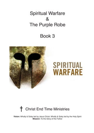Spiritual Warfare
&
The Purple Robe
Book 3
Christ End Time Ministries
Vision: Wholly & Soley led by Jesus Christ. Wholly & Soley led by the Holy Spirit
Mission: To the Glory of the Father
 