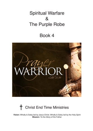 Spiritual Warfare
&
The Purple Robe
Book 4
Christ End Time Ministries
Vision: Wholly & Soley led by Jesus Christ. Wholly & Soley led by the Holy Spirit
Mission: To the Glory of the Father
 