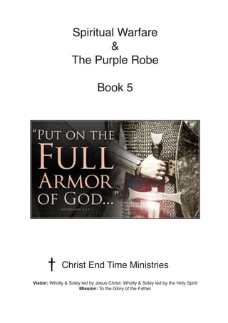 Spiritual Warfare
&
The Purple Robe
Book 5
Christ End Time Ministries
Vision: Wholly & Soley led by Jesus Christ. Wholly & Soley led by the Holy Spirit
Mission: To the Glory of the Father
 