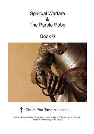 Spiritual Warfare
&
The Purple Robe
Book 6
Christ End Time Ministries
Vision: Wholly & Soley led by Jesus Christ. Wholly & Soley led by the Holy Spirit
Mission: To the Glory of the Father
 