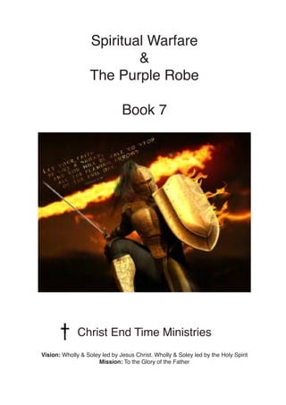 Spiritual Warfare
&
The Purple Robe
Book 7
Christ End Time Ministries
Vision: Wholly & Soley led by Jesus Christ. Wholly & Soley led by the Holy Spirit
Mission: To the Glory of the Father
 