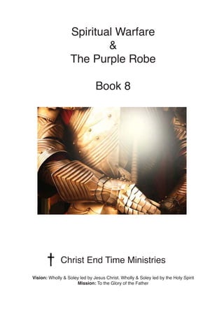 Spiritual Warfare
&
The Purple Robe
Book 8
Christ End Time Ministries
Vision: Wholly & Soley led by Jesus Christ. Wholly &...