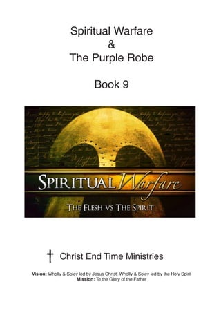 Spiritual Warfare
&
The Purple Robe
Book 9
Christ End Time Ministries
Vision: Wholly & Soley led by Jesus Christ. Wholly & Soley led by the Holy Spirit
Mission: To the Glory of the Father
 
