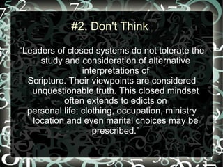 #2. Don't Think

“Leaders of closed systems do not tolerate the
     study and consideration of alternative
                 interpretations of
  Scripture. Their viewpoints are considered
   unquestionable truth. This closed mindset
           often extends to edicts on
  personal life; clothing, occupation, ministry
   location and even marital choices may be
                    prescribed.”
 